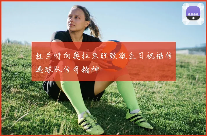 杜兰特向奥拉朱旺致敬生日祝福传递球队传奇精神