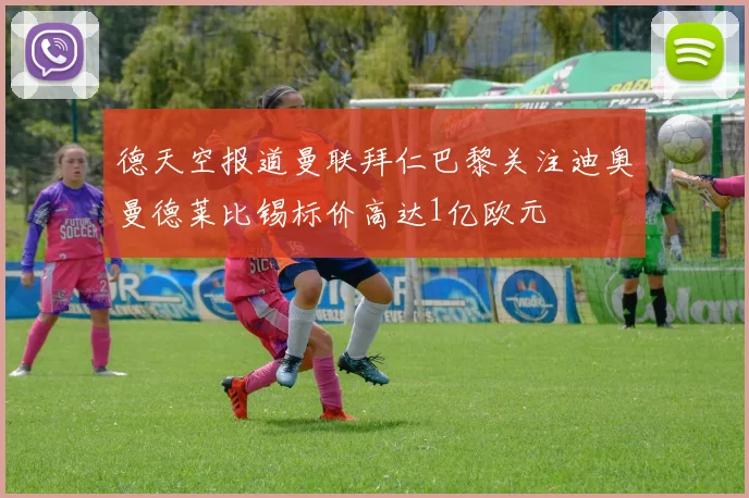 德天空报道曼联拜仁巴黎关注迪奥曼德莱比锡标价高达1亿欧元