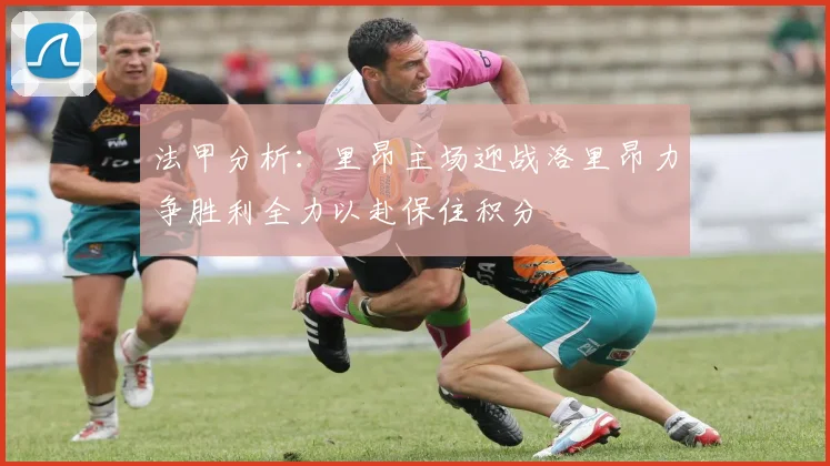 法甲分析：里昂主场迎战洛里昂力争胜利全力以赴保住积分