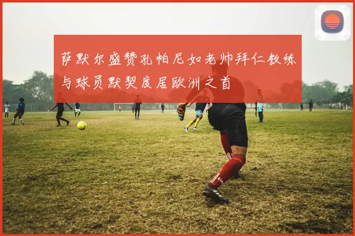 萨默尔盛赞孔帕尼如老帅拜仁教练与球员默契度居欧洲之首