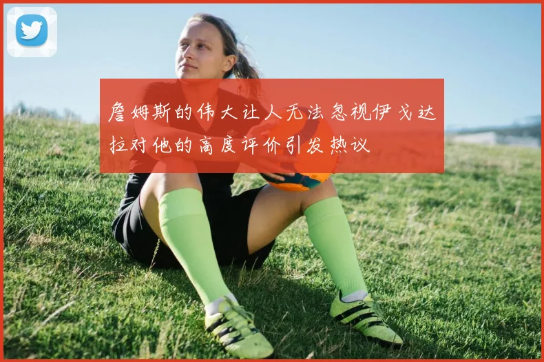 詹姆斯的伟大让人无法忽视伊戈达拉对他的高度评价引发热议