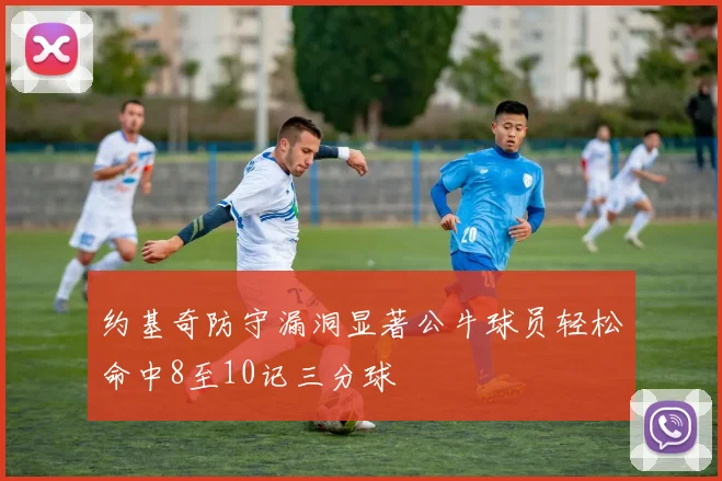 约基奇防守漏洞显著公牛球员轻松命中8至10记三分球