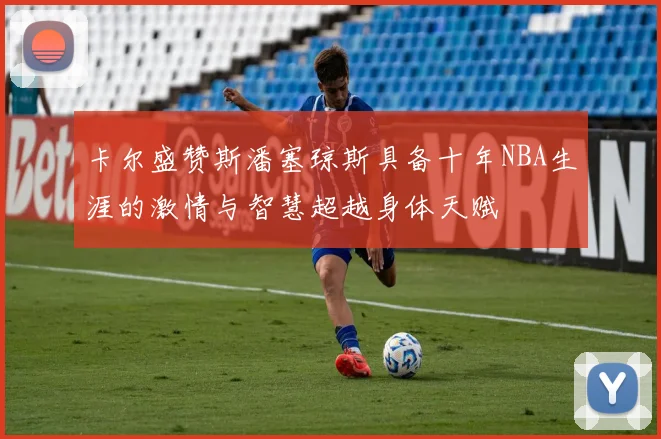 卡尔盛赞斯潘塞琼斯具备十年NBA生涯的激情与智慧超越身体天赋