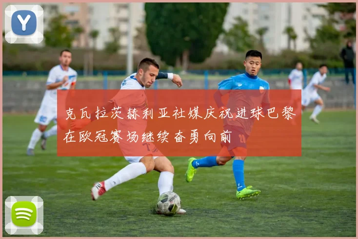 克瓦拉茨赫利亚社媒庆祝进球巴黎在欧冠赛场继续奋勇向前