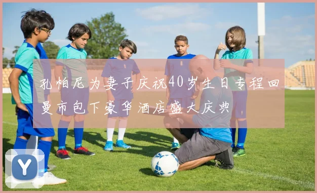 孔帕尼为妻子庆祝40岁生日专程回曼市包下豪华酒店盛大庆典
