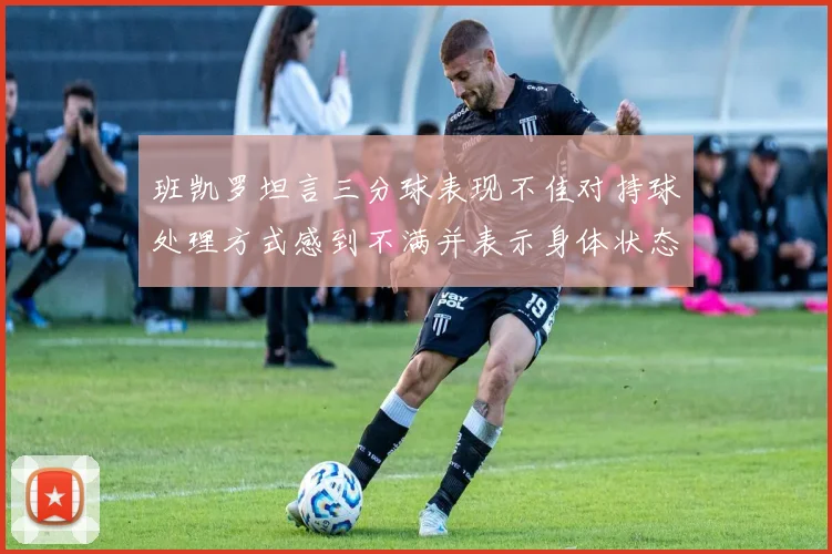 班凯罗坦言三分球表现不佳对持球处理方式感到不满并表示身体状态提升