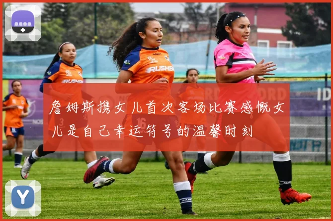 詹姆斯携女儿首次客场比赛感慨女儿是自己幸运符号的温馨时刻