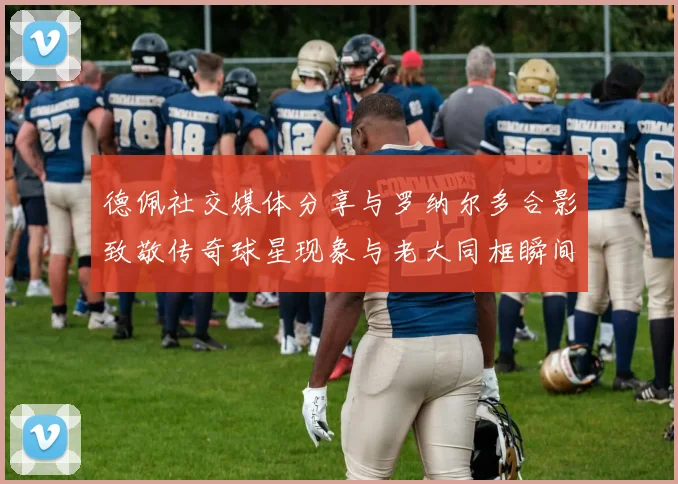 德佩社交媒体分享与罗纳尔多合影致敬传奇球星现象与老大同框瞬间