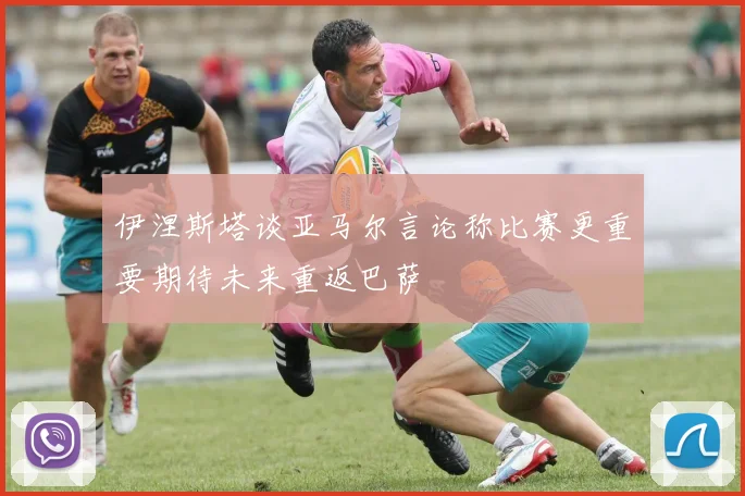 伊涅斯塔谈亚马尔言论称比赛更重要期待未来重返巴萨