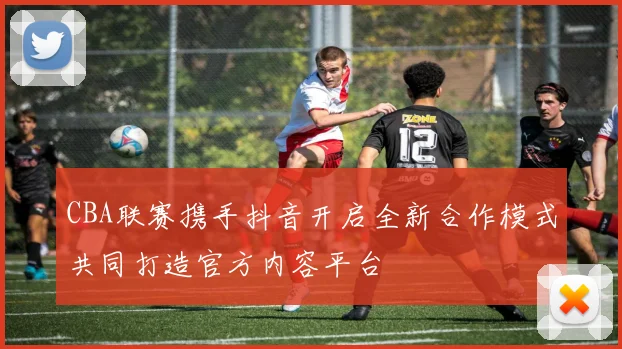 CBA联赛携手抖音开启全新合作模式共同打造官方内容平台