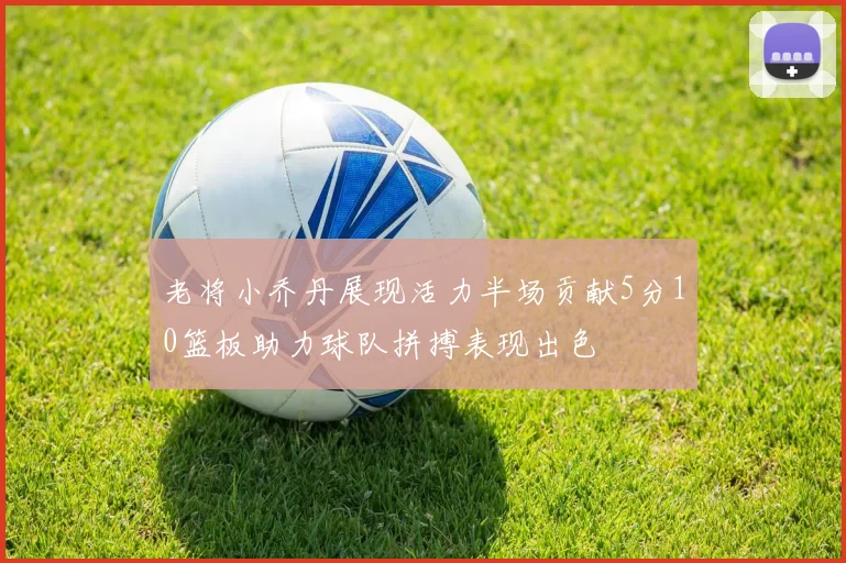 老将小乔丹展现活力半场贡献5分10篮板助力球队拼搏表现出色