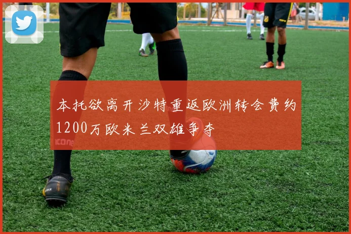 本托欲离开沙特重返欧洲转会费约1200万欧米兰双雄争夺