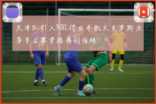 天津队引入NBL得分手凯文克罗斯力争季后赛资格再创佳绩