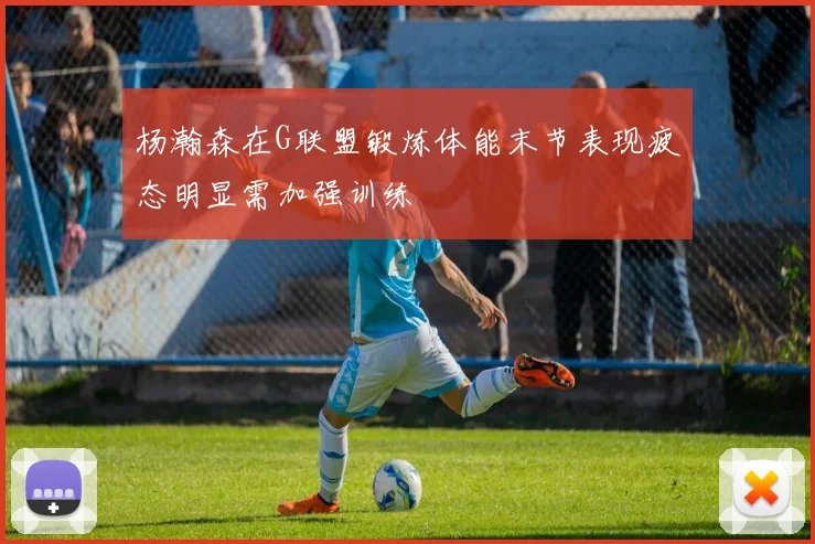 杨瀚森在G联盟锻炼体能末节表现疲态明显需加强训练