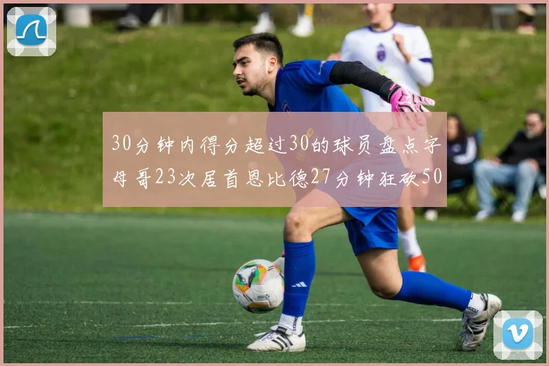 30分钟内得分超过30的球员盘点字母哥23次居首恩比德27分钟狂砍50分
