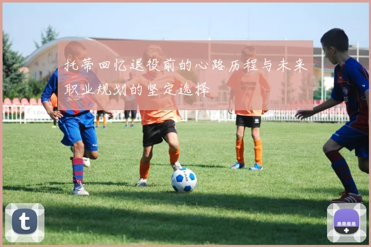 托蒂回忆退役前的心路历程与未来职业规划的坚定选择